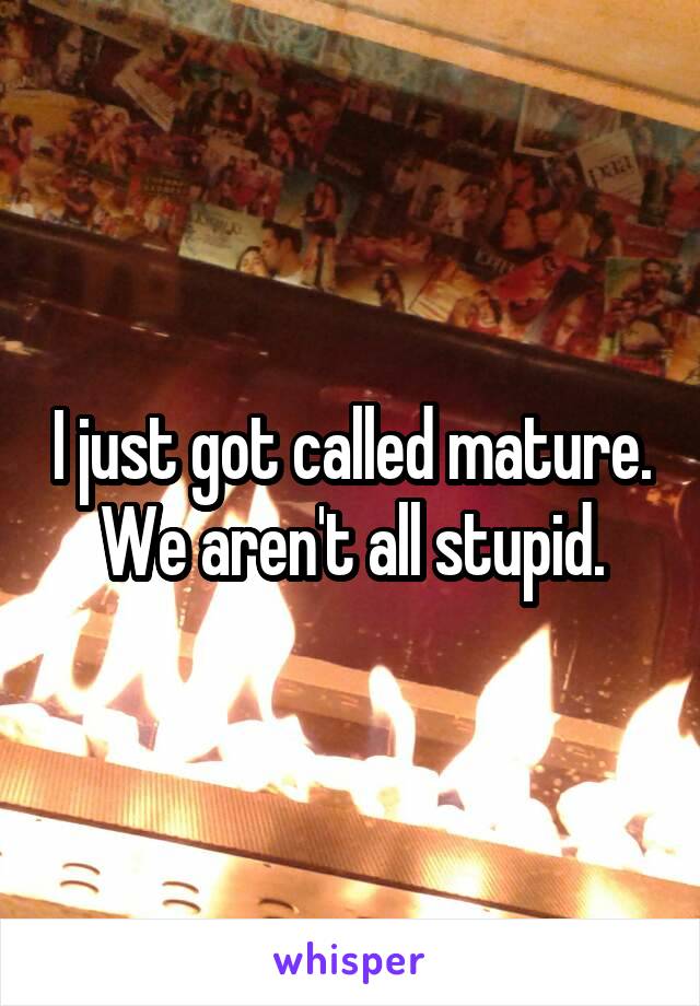 I just got called mature.
We aren't all stupid.