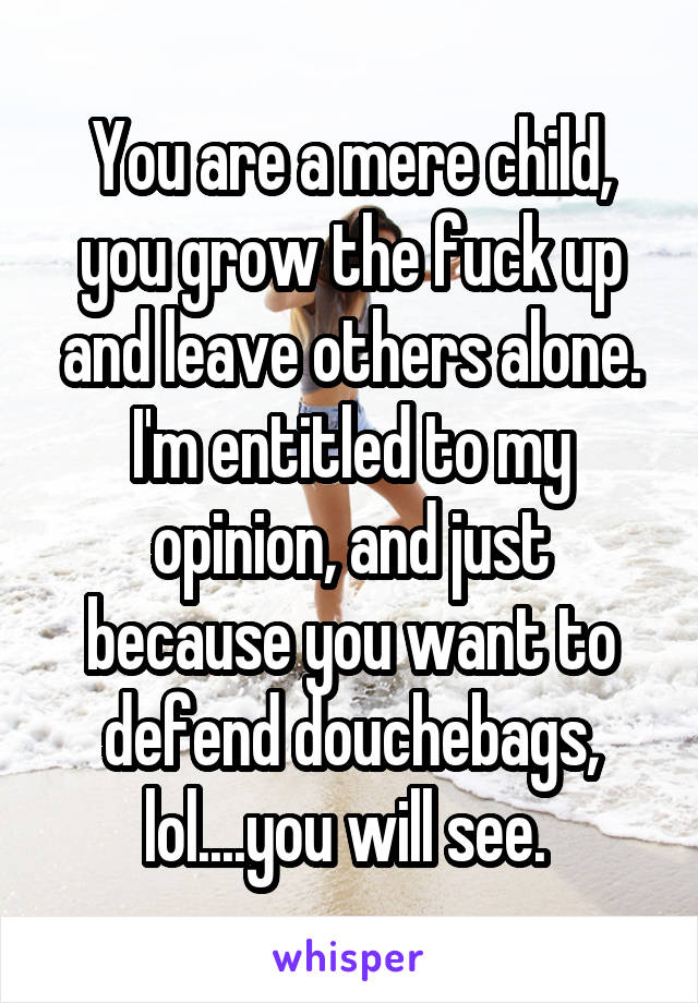 You are a mere child, you grow the fuck up and leave others alone. I'm entitled to my opinion, and just because you want to defend douchebags, lol....you will see. 