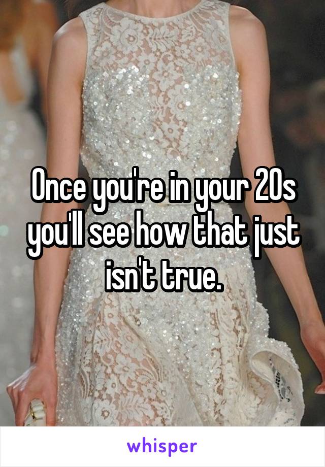Once you're in your 20s you'll see how that just isn't true.
