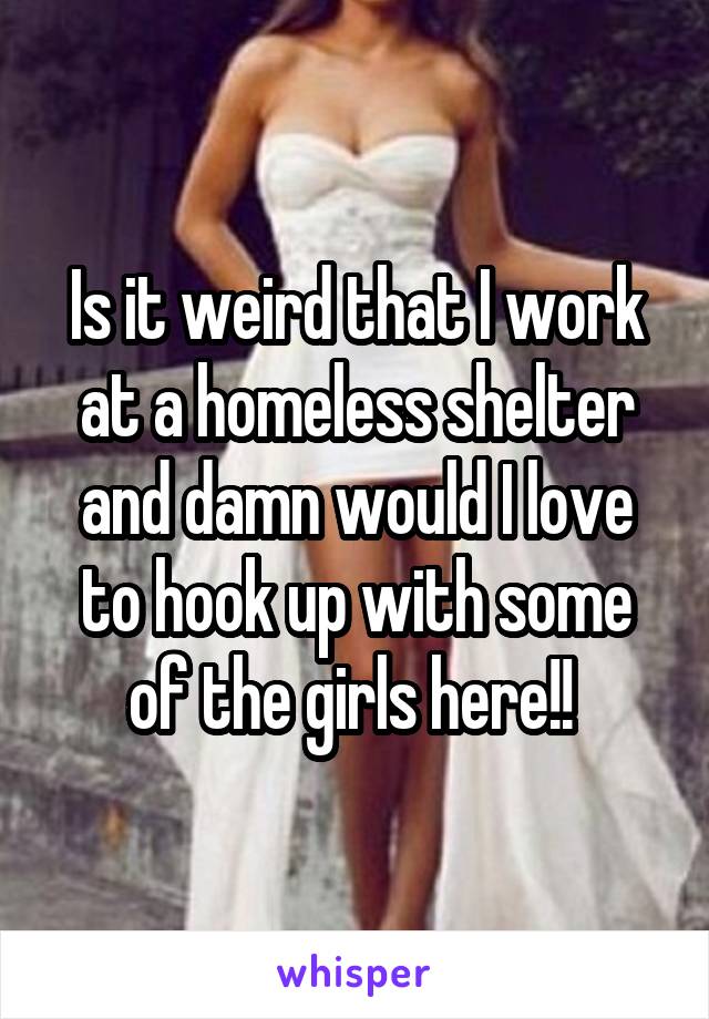 Is it weird that I work at a homeless shelter and damn would I love to hook up with some of the girls here!! 