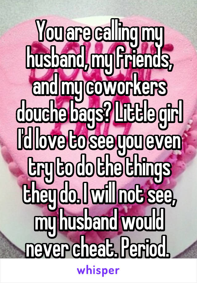 You are calling my husband, my friends, and my coworkers douche bags? Little girl I'd love to see you even try to do the things they do. I will not see, my husband would never cheat. Period. 