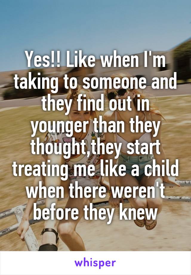 Yes!! Like when I'm taking to someone and they find out in younger than they thought,they start treating me like a child when there weren't before they knew