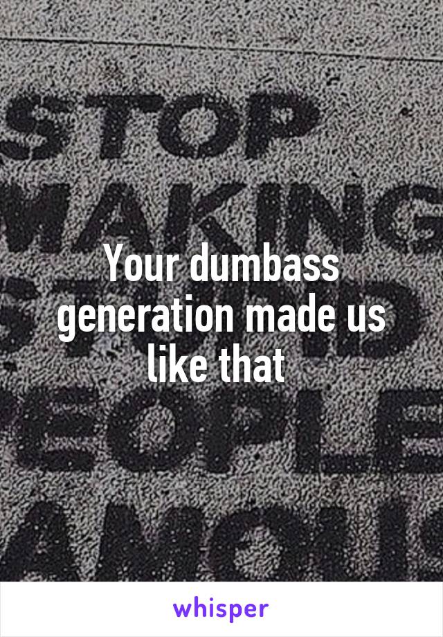 Your dumbass generation made us like that 