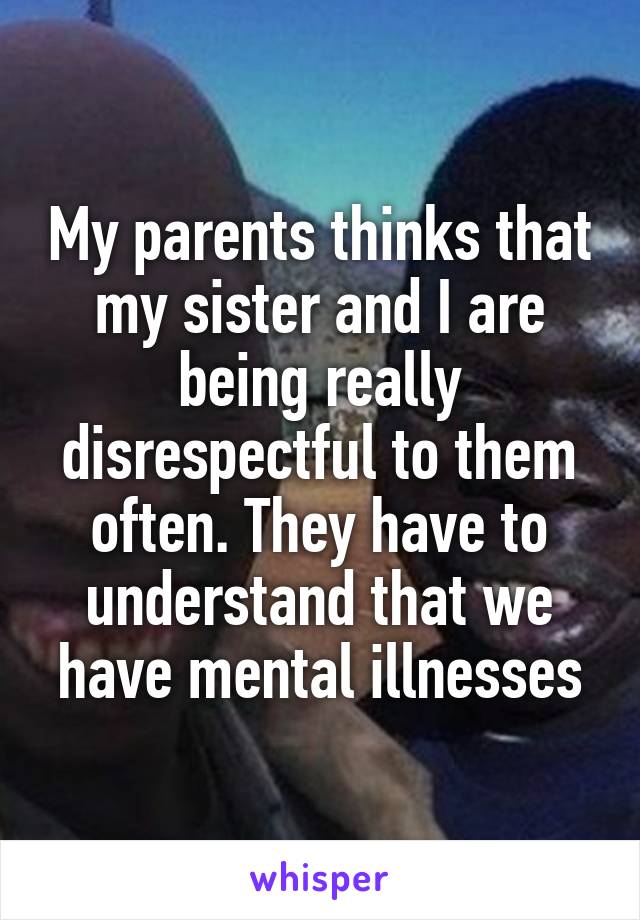 My parents thinks that my sister and I are being really disrespectful to them often. They have to understand that we have mental illnesses