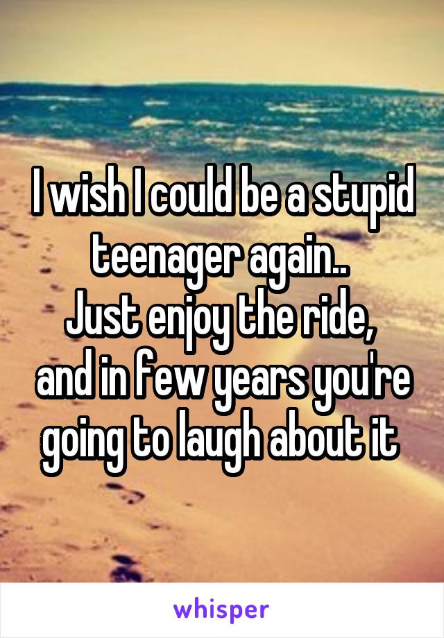 I wish I could be a stupid teenager again.. 
Just enjoy the ride,  and in few years you're going to laugh about it 