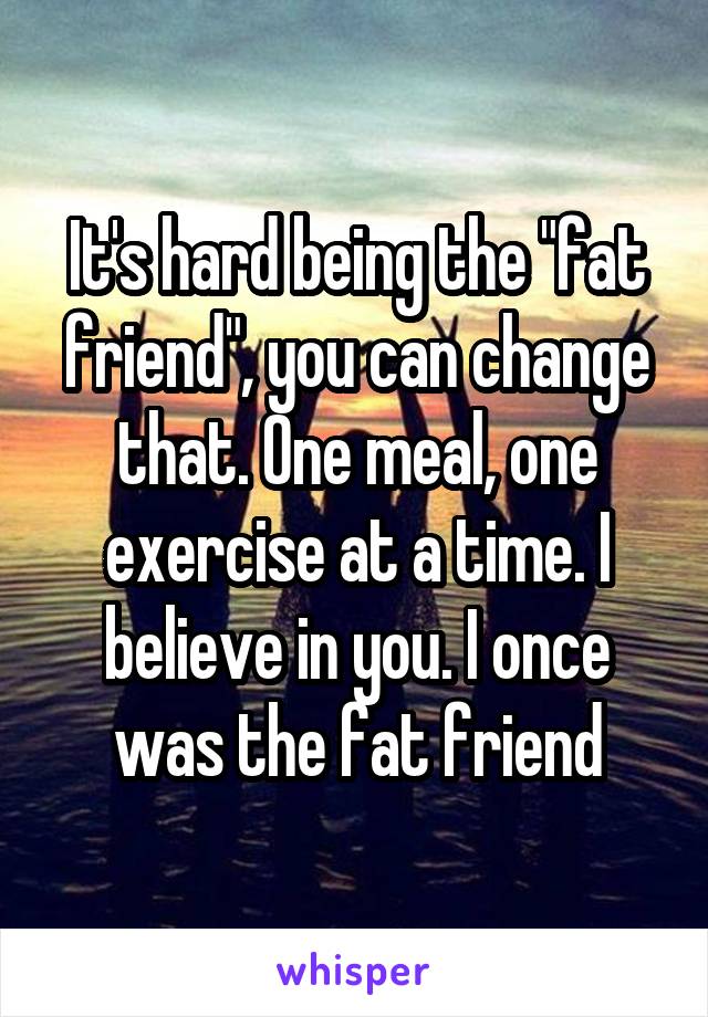 It's hard being the "fat friend", you can change that. One meal, one exercise at a time. I believe in you. I once was the fat friend