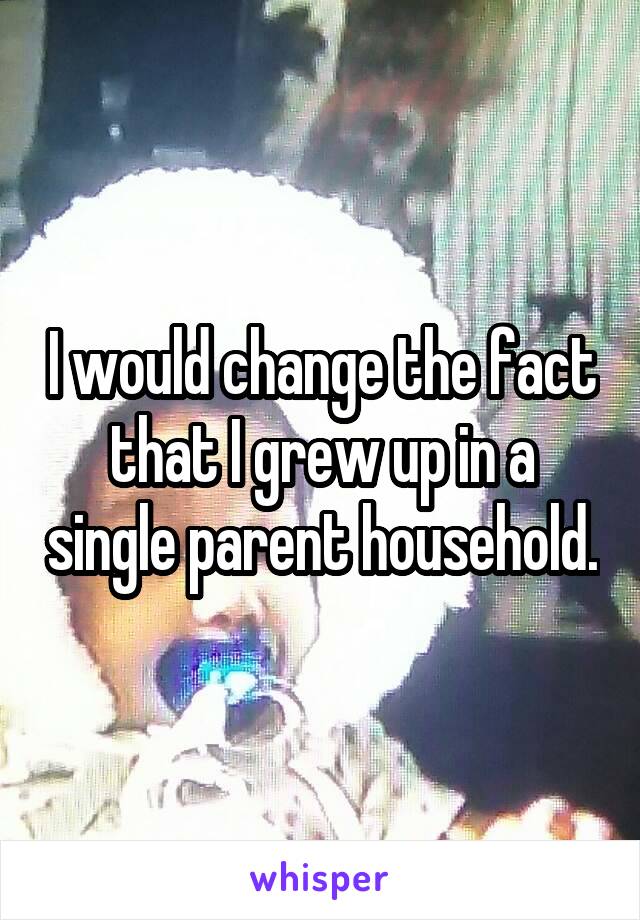 I would change the fact that I grew up in a single parent household.