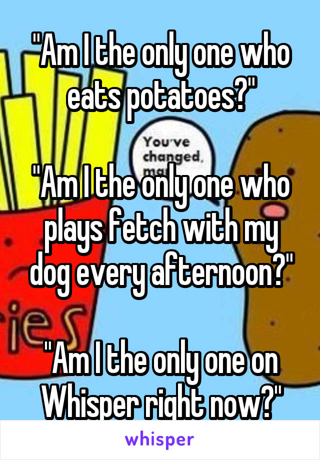 "Am I the only one who eats potatoes?"

"Am I the only one who plays fetch with my dog every afternoon?"

"Am I the only one on Whisper right now?"