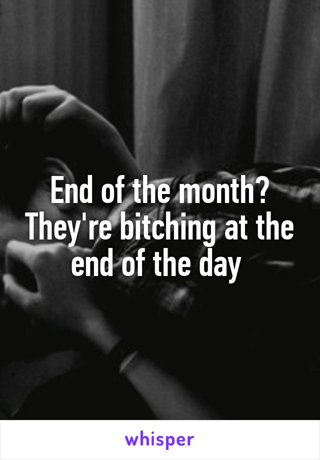 End of the month? They're bitching at the end of the day 