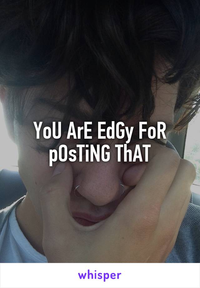 YoU ArE EdGy FoR pOsTiNG ThAT