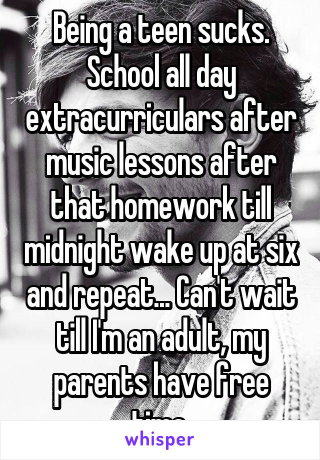 Being a teen sucks. School all day extracurriculars after music lessons after that homework till midnight wake up at six and repeat... Can't wait till I'm an adult, my parents have free time.