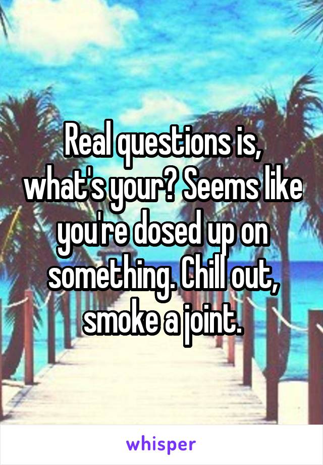 Real questions is, what's your? Seems like you're dosed up on something. Chill out, smoke a joint.