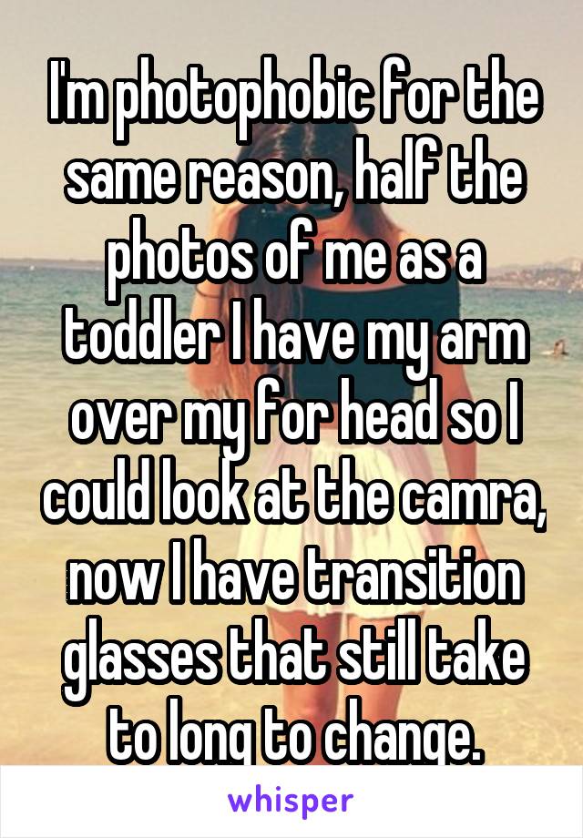 I'm photophobic for the same reason, half the photos of me as a toddler I have my arm over my for head so I could look at the camra, now I have transition glasses that still take to long to change.