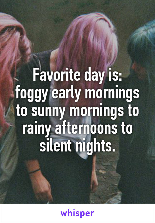 Favorite day is:
foggy early mornings to sunny mornings to rainy afternoons to silent nights.