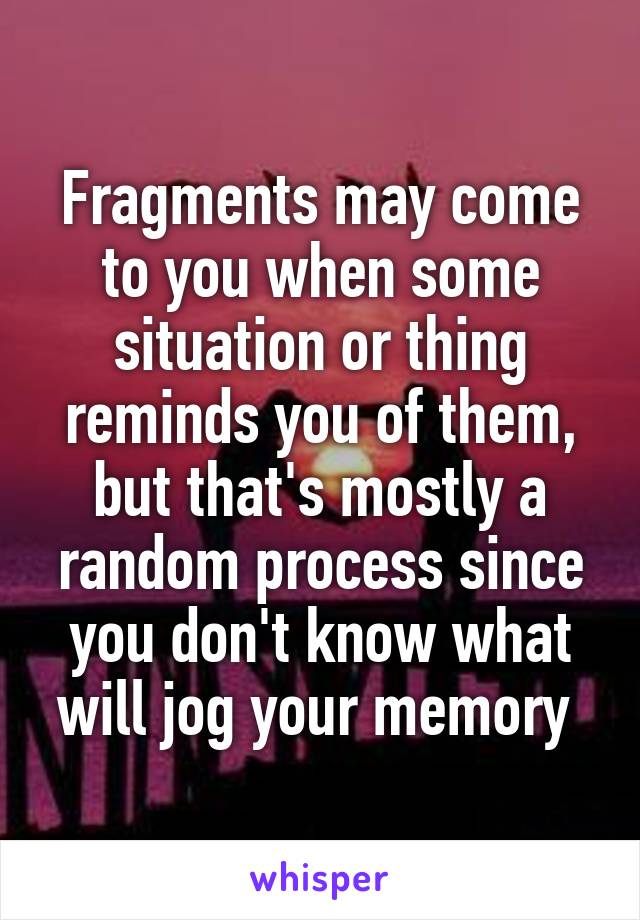 Fragments may come to you when some situation or thing reminds you of them, but that's mostly a random process since you don't know what will jog your memory 