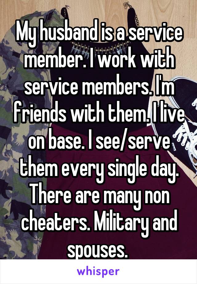 My husband is a service member. I work with service members. I'm friends with them. I live on base. I see/serve them every single day. There are many non cheaters. Military and spouses. 