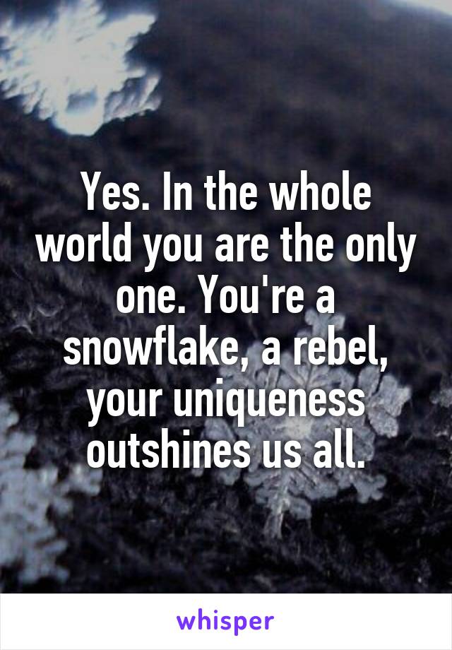 Yes. In the whole world you are the only one. You're a snowflake, a rebel, your uniqueness outshines us all.