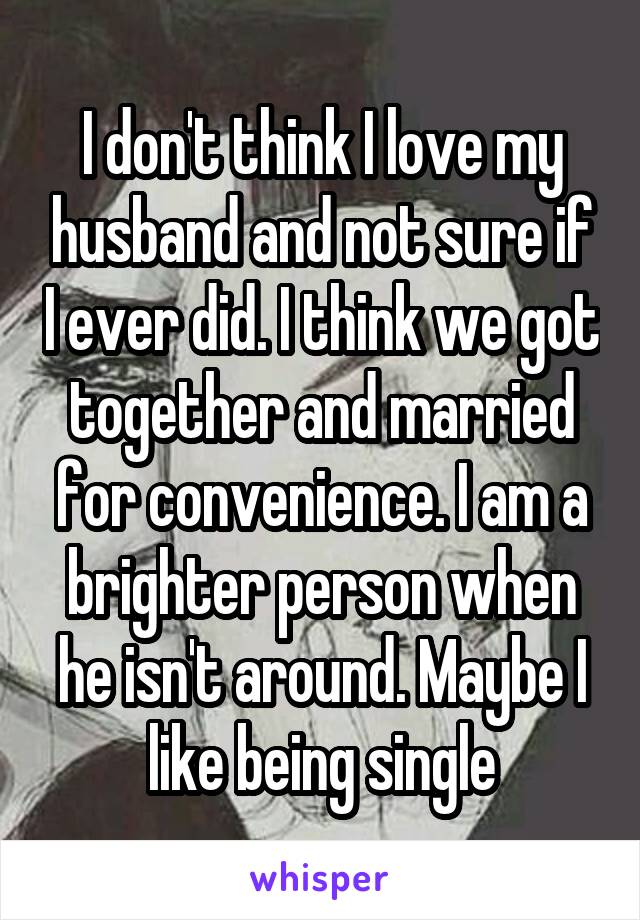 I don't think I love my husband and not sure if I ever did. I think we got together and married for convenience. I am a brighter person when he isn't around. Maybe I like being single