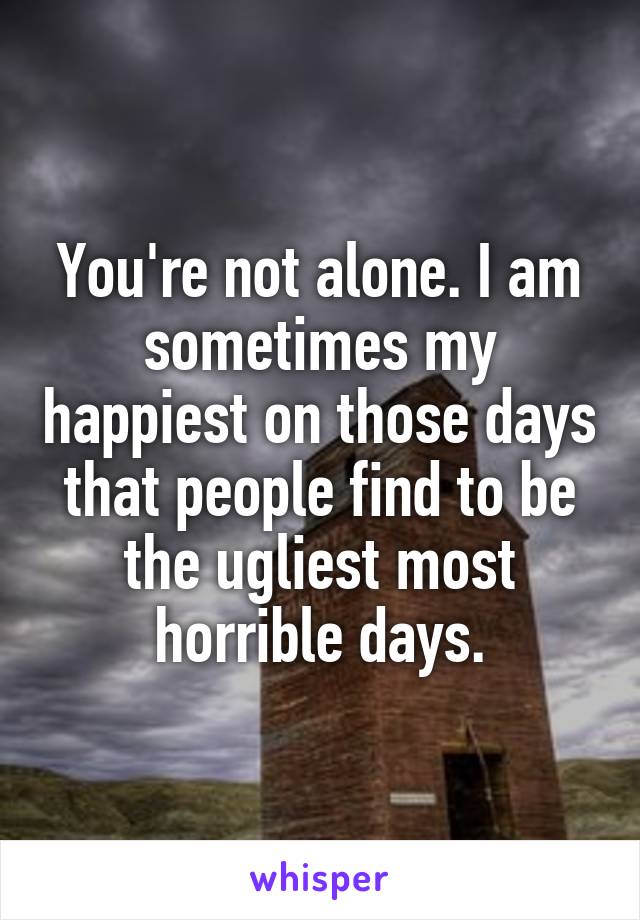 You're not alone. I am sometimes my happiest on those days that people find to be the ugliest most horrible days.