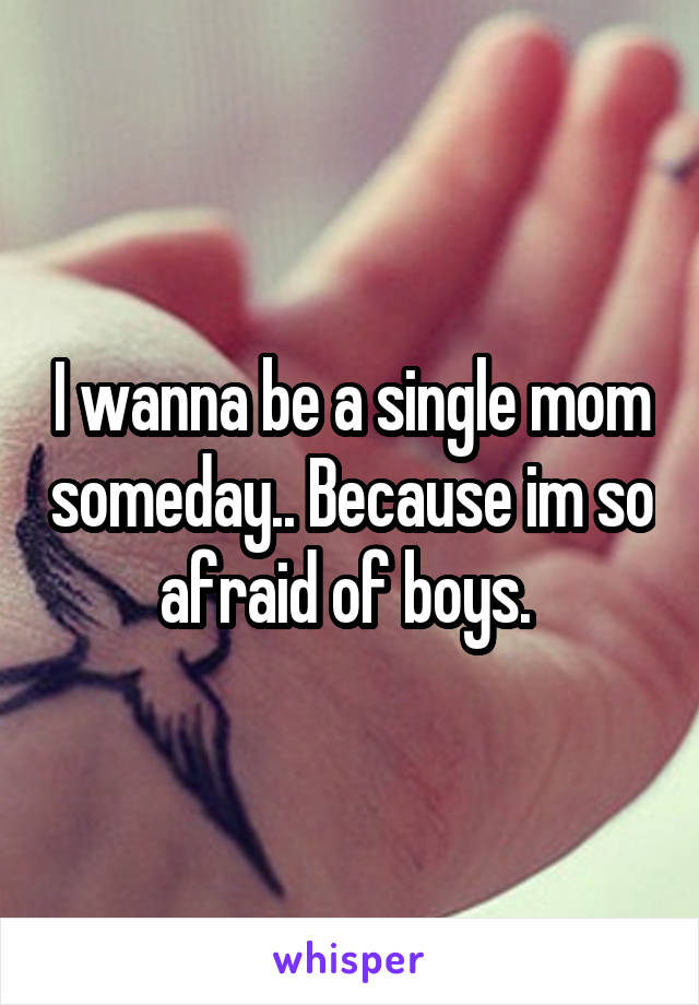 I wanna be a single mom someday.. Because im so afraid of boys. 
