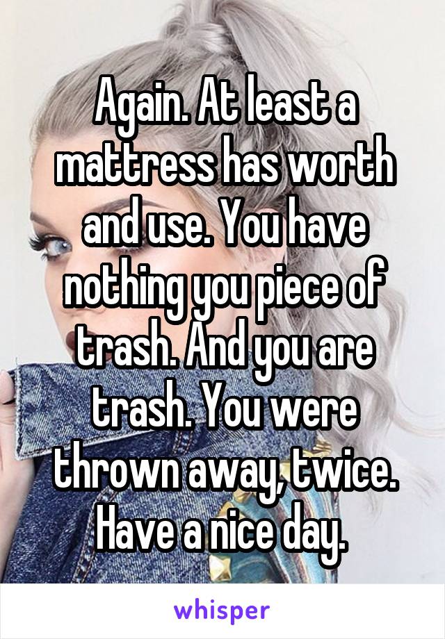 Again. At least a mattress has worth and use. You have nothing you piece of trash. And you are trash. You were thrown away, twice. Have a nice day. 