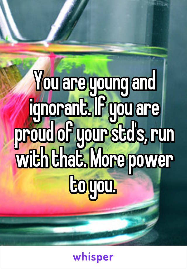 You are young and ignorant. If you are proud of your std's, run with that. More power to you. 