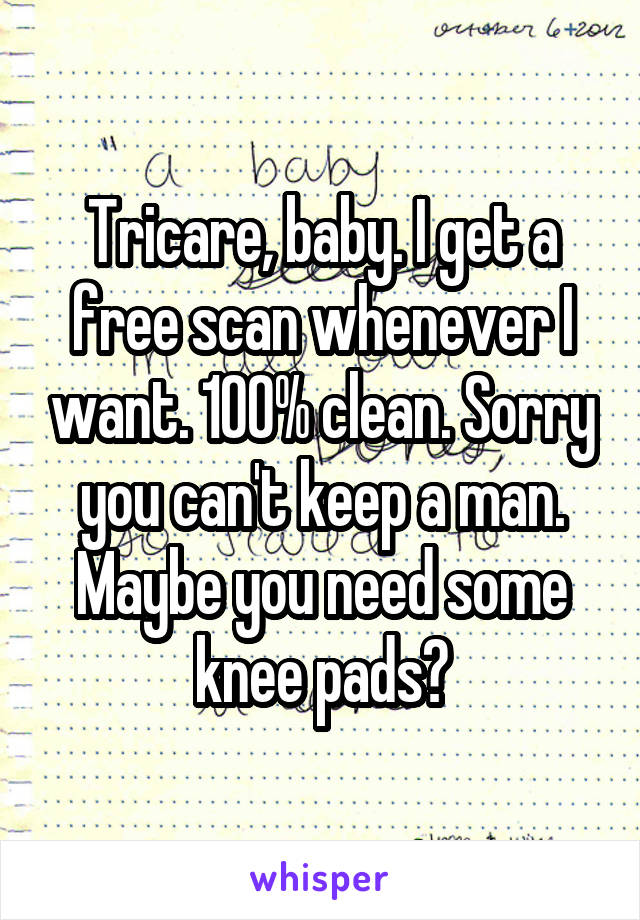 Tricare, baby. I get a free scan whenever I want. 100% clean. Sorry you can't keep a man. Maybe you need some knee pads?