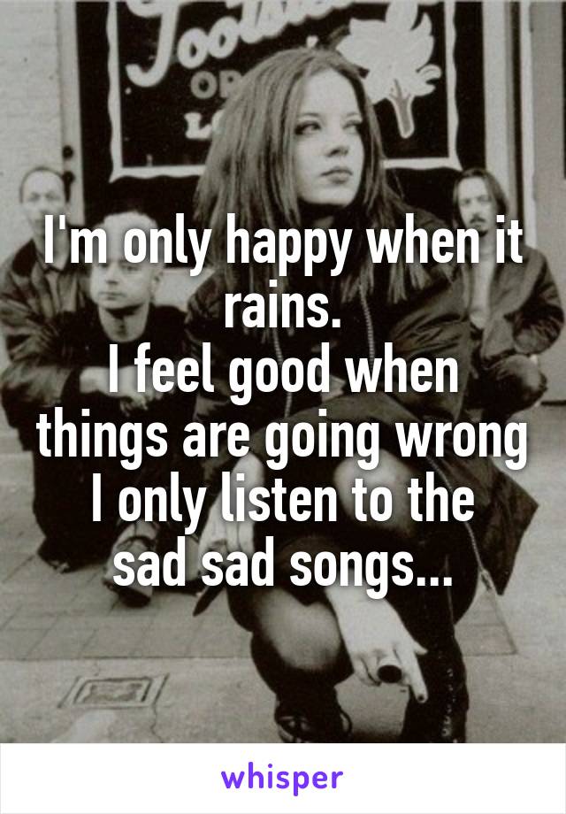 I'm only happy when it rains.
I feel good when things are going wrong
I only listen to the sad sad songs...