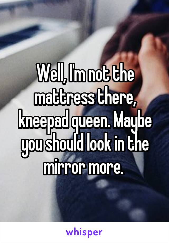 Well, I'm not the mattress there, kneepad queen. Maybe you should look in the mirror more. 