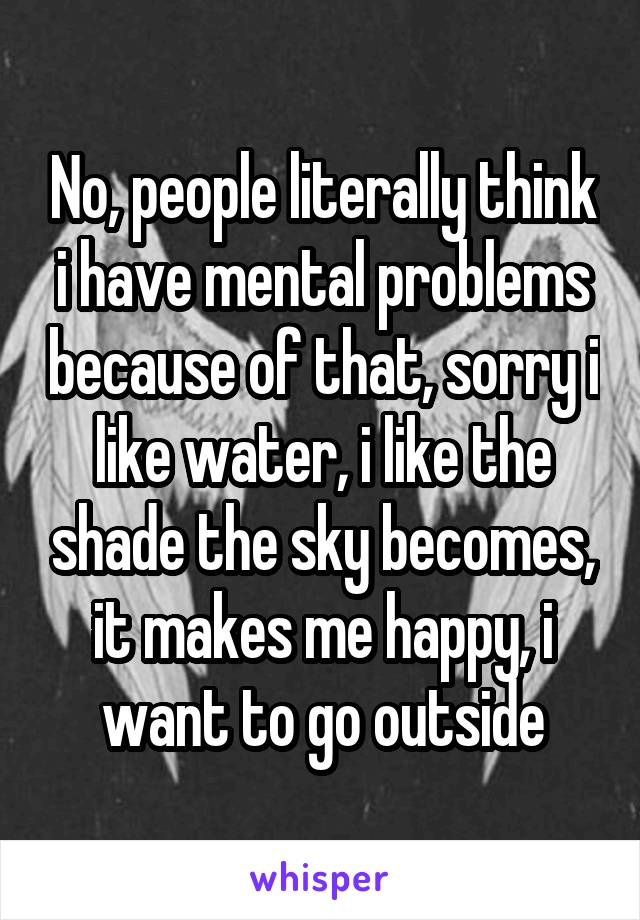 No, people literally think i have mental problems because of that, sorry i like water, i like the shade the sky becomes, it makes me happy, i want to go outside