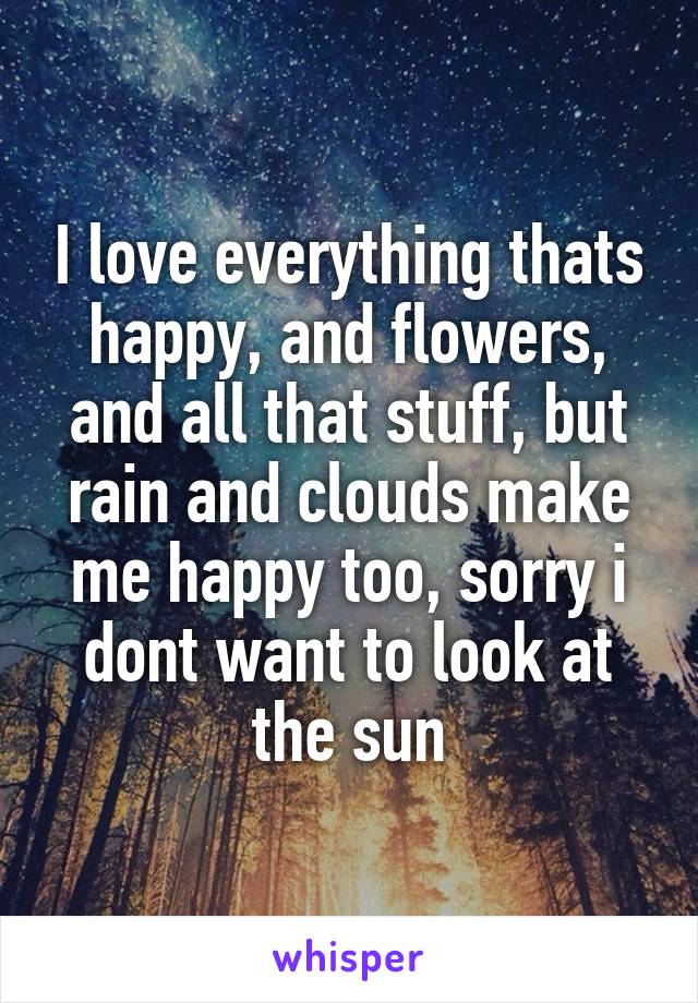 I love everything thats happy, and flowers, and all that stuff, but rain and clouds make me happy too, sorry i dont want to look at the sun