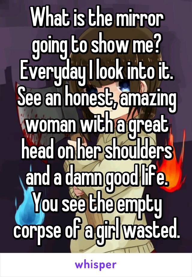 What is the mirror going to show me? Everyday I look into it. See an honest, amazing woman with a great head on her shoulders and a damn good life. You see the empty corpse of a girl wasted. 