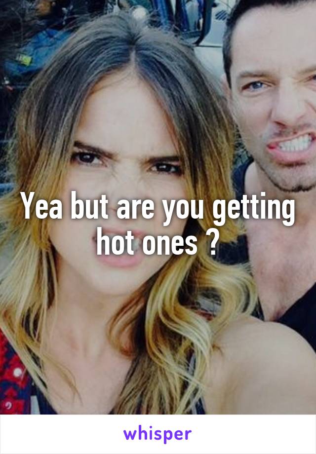Yea but are you getting hot ones ?