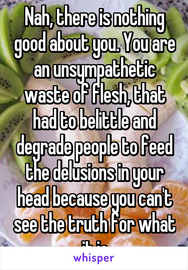 Nah, there is nothing good about you. You are an unsympathetic waste of flesh, that had to belittle and degrade people to feed the delusions in your head because you can't see the truth for what it is