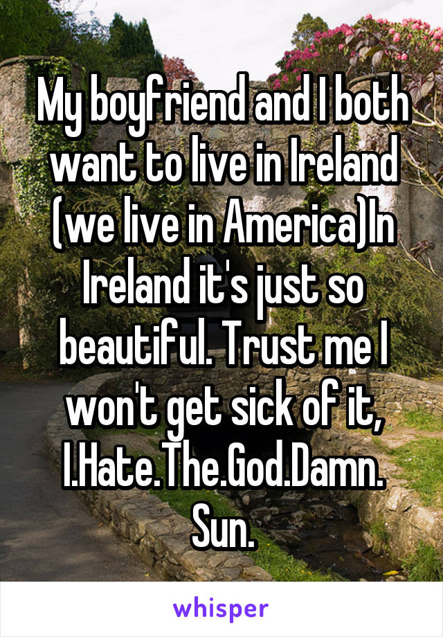 My boyfriend and I both want to live in Ireland (we live in America)In Ireland it's just so beautiful. Trust me I won't get sick of it, I.Hate.The.God.Damn.
Sun.