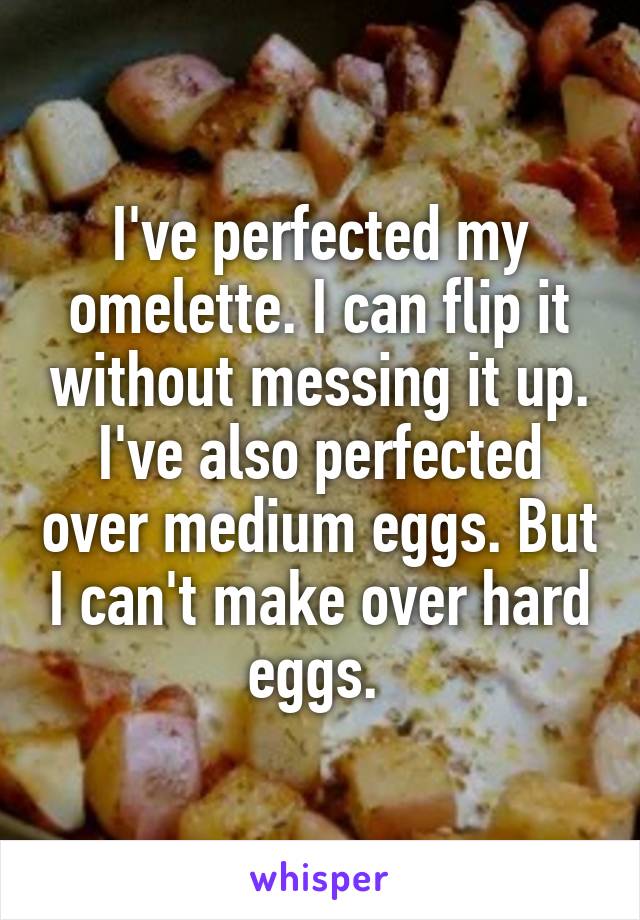 I've perfected my omelette. I can flip it without messing it up. I've also perfected over medium eggs. But I can't make over hard eggs. 