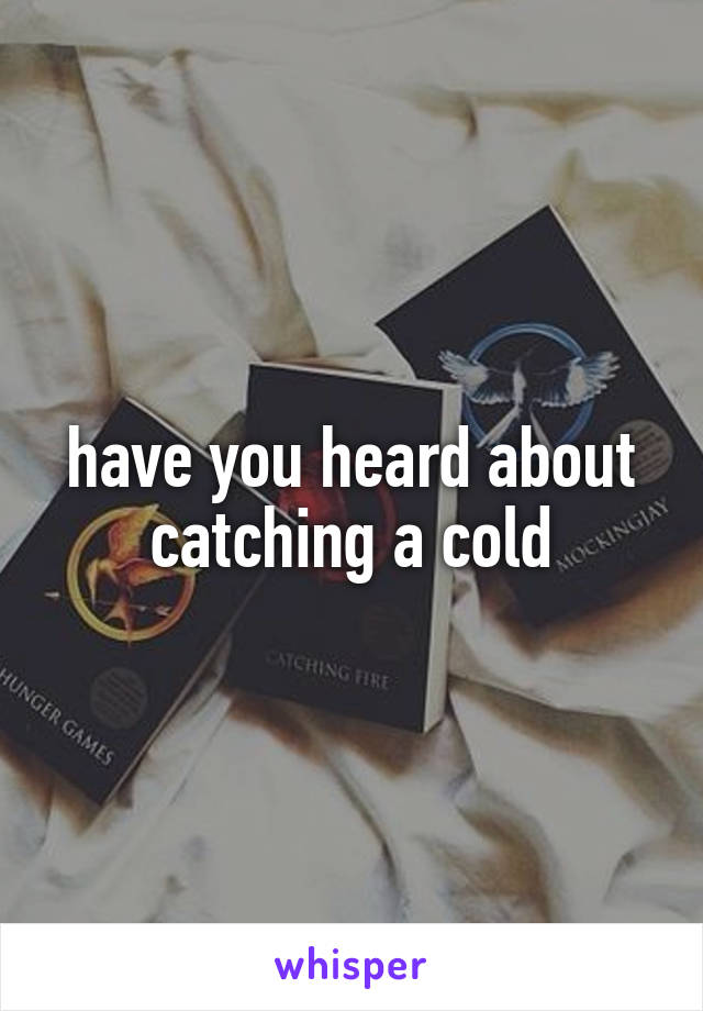 have you heard about catching a cold