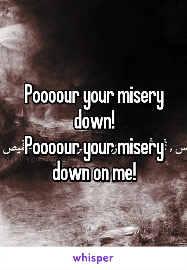 Poooour your misery down!
Poooour your misery down on me!