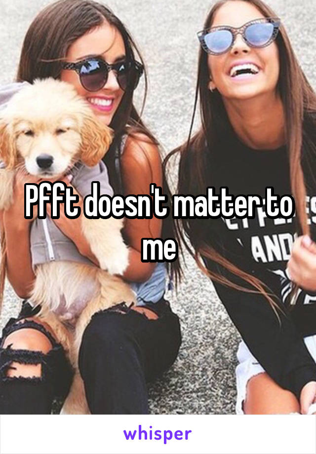 Pfft doesn't matter to me