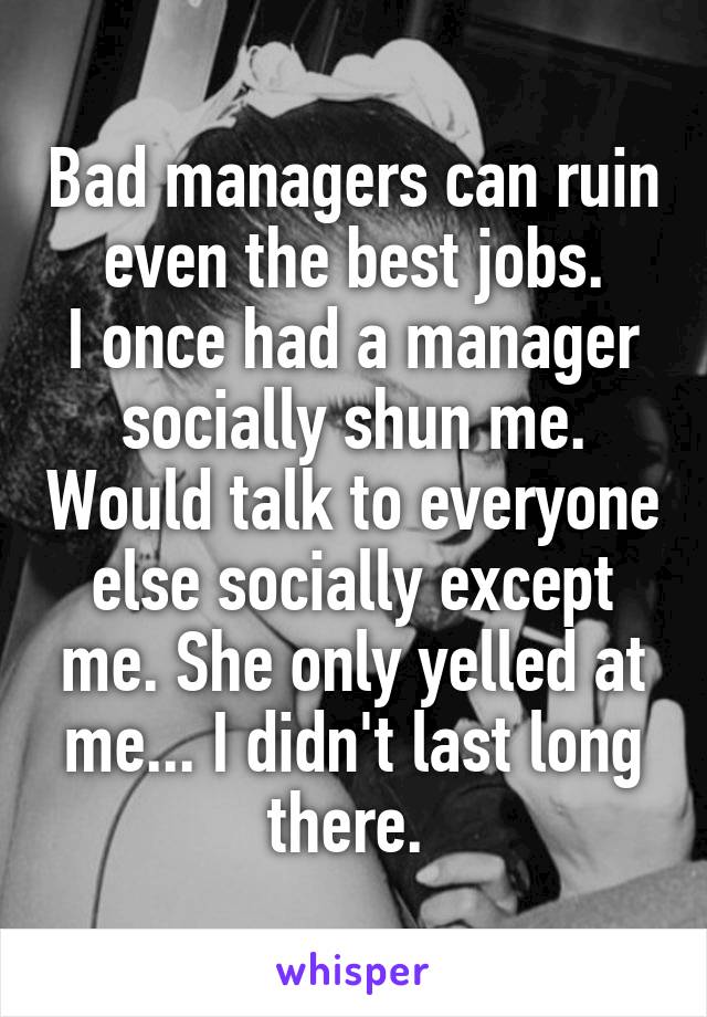 Bad managers can ruin even the best jobs.
I once had a manager socially shun me. Would talk to everyone else socially except me. She only yelled at me... I didn't last long there. 
