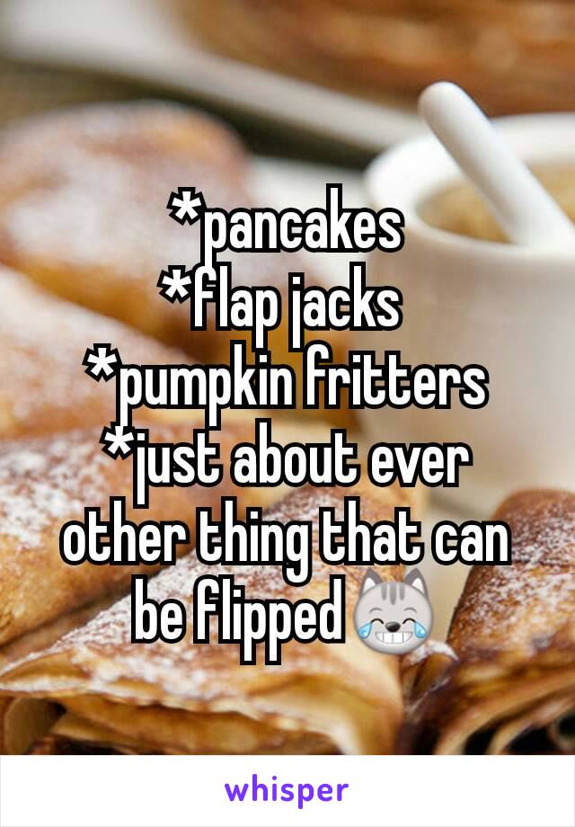 *pancakes
*flap jacks 
*pumpkin fritters
*just about ever other thing that can be flipped😹