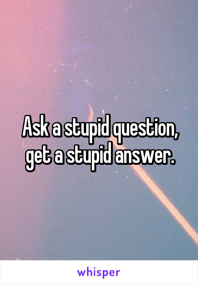 Ask a stupid question, get a stupid answer.