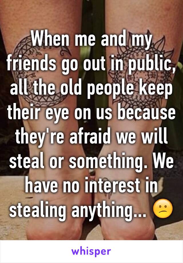 When me and my friends go out in public, all the old people keep their eye on us because they're afraid we will steal or something. We have no interest in stealing anything... 😕
