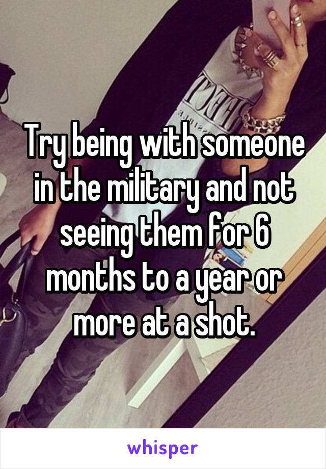 Try being with someone in the military and not seeing them for 6 months to a year or more at a shot.