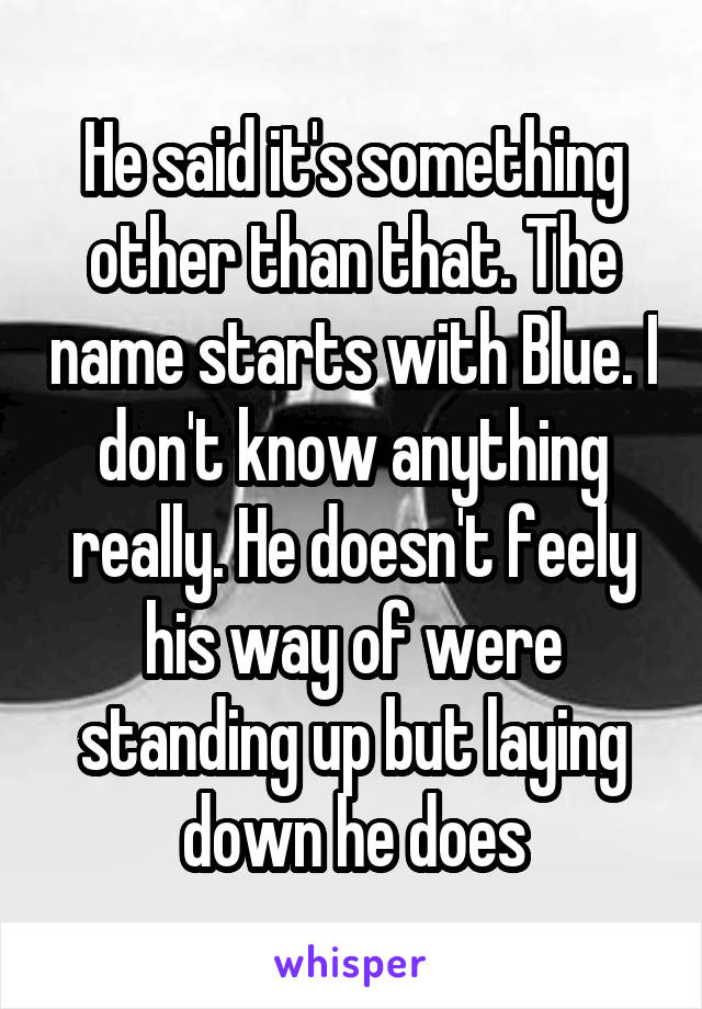 He said it's something other than that. The name starts with Blue. I don't know anything really. He doesn't feely his way of were standing up but laying down he does