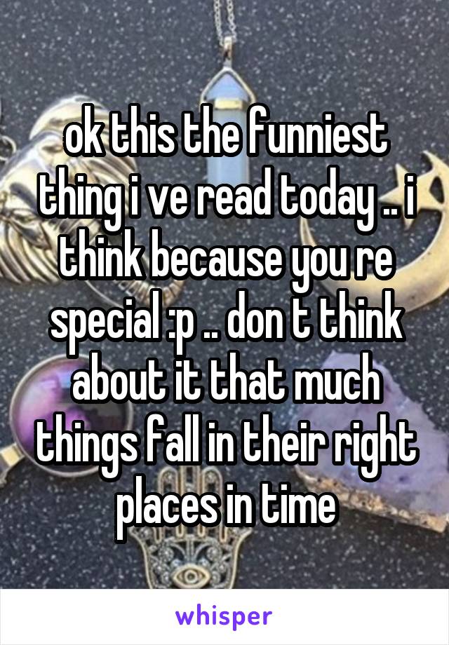 ok this the funniest thing i ve read today .. i think because you re special :p .. don t think about it that much things fall in their right places in time