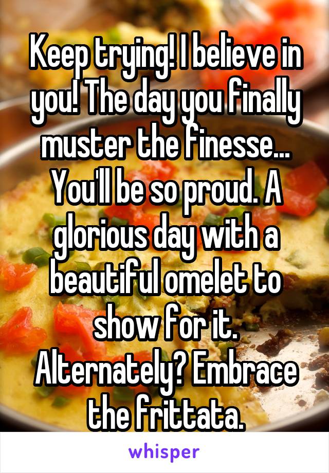 Keep trying! I believe in you! The day you finally muster the finesse... You'll be so proud. A glorious day with a beautiful omelet to show for it. Alternately? Embrace the frittata.