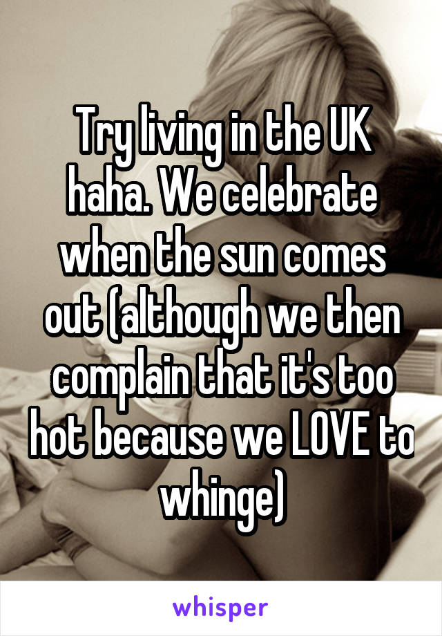 Try living in the UK haha. We celebrate when the sun comes out (although we then complain that it's too hot because we LOVE to whinge)