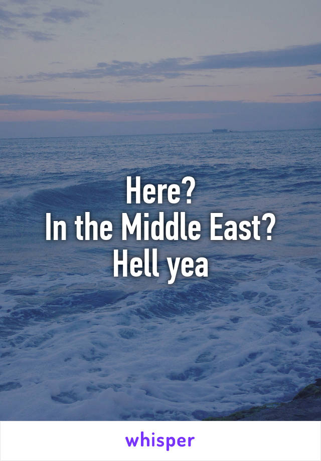 Here?
In the Middle East?
Hell yea