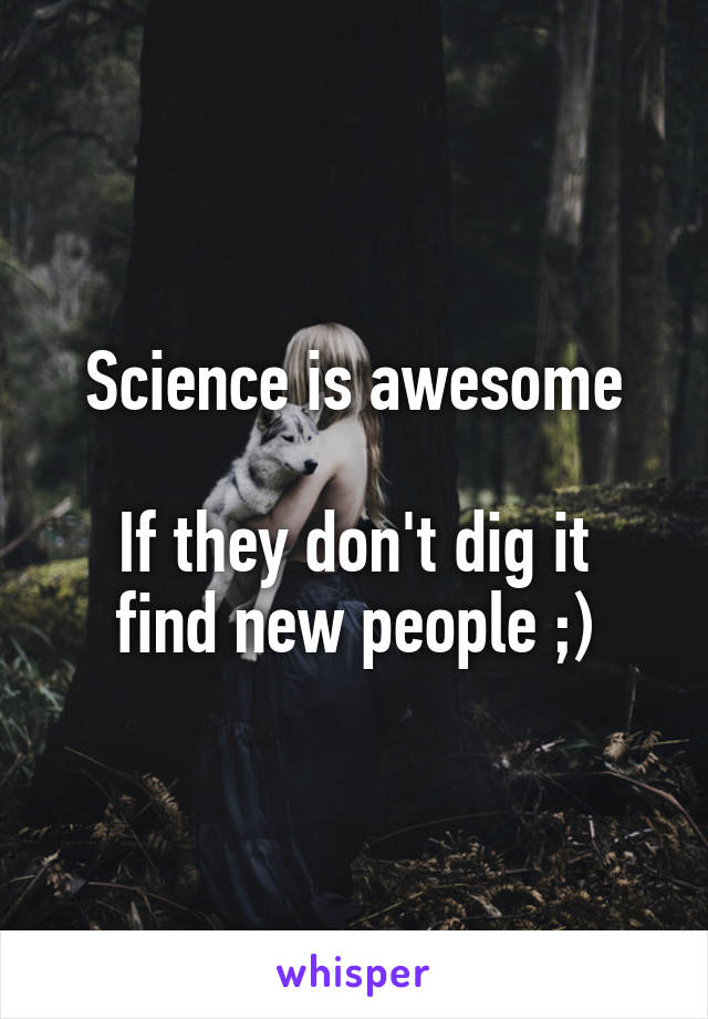 Science is awesome

If they don't dig it find new people ;)